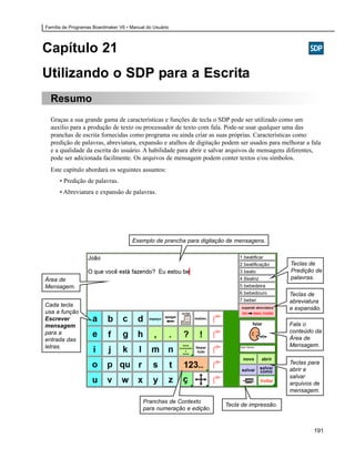 Família de Programas Boardmaker V6 • Manual do Usuário




Capítulo 21
Utilizando o SDP para a Escrita
  Resumo
  Graças a sua grande gama de características e funções de tecla o SDP pode ser utilizado como um
  auxílio para a produção de texto ou processador de texto com fala. Pode-se usar qualquer uma das
  pranchas de escrita fornecidas como programa ou ainda criar as suas próprias. Características como
  predição de palavras, abreviatura, expansão e atalhos de digitação podem ser usados para melhorar a fala
  e a qualidade da escrita do usuário. A habilidade para abrir e salvar arquivos de mensagens diferentes,
  pode ser adicionada facilmente. Os arquivos de mensagem podem conter textos e/ou símbolos.
  Este capítulo abordará os seguintes assuntos:
      • Predição de palavras.
      • Abreviatura e expansão de palavras.




                                      Exemplo de prancha para digitação de mensagens.


                                                                                              Teclas de
                                                                                              Predição de
Área de                                                                                       palavras.
Mensagem.
                                                                                             Teclas de
                                                                                             abreviatura
Cada tecla
                                                                                             e expansão.
usa a função
Escrever
mensagem                                                                                     Fala o
para a                                                                                       conteúdo da
entrada das                                                                                  Área de
letras.                                                                                      Mensagem.


                                                                                             Teclas para
                                                                                             abrir e
                                                                                             salvar
                                                                                             arquivos de
                                                                                             mensagem.
                                          Pranchas de Contexto
                                                                      Tecla de impressão.
                                          para numeração e edição.


                                                                                                       191
 