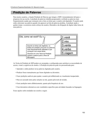 Família de Programas Boardmaker V6 • Manual do Usuário



  Predição de Palavras
  Para muitos usuários, a função Predição de Palavras que integra o SDP é tremendamente útil para o
  progresso da sua escrita. A predição de palavras trabalha pesquisando e exibindo as palavras mais
  frequentemente usadas que começam com a letra ou letras que o usuário está digitando. O usuário pode
  então selecionar sua palavra quando ela aparecer na lista de palavras preditas. A predição ajuda a
  ganhar tempo e economiza muito esforço do usuário, liberando-o da obrigação de digitar todas letras de
  uma palavra.




                         Quando as letras são digitadas, os
                         botões de predição procuram as palavras
                         mais frequentemente utilizadas e que
                         começam com essas letras.
                         Clicando em uma Tecla de Predição
                         copiará a palavra para a Área de
                         Mensagem.


  As Teclas de Predição do SDP podem ser arranjadas e configuradas para satisfazer as necessidades de
  acesso, visual e cognitivas do usuário. A Predição de palavras pode ser personalizada para:

      • Aprender e então predizer novas palavras digitadas pelo usuário.

      • Predizer frases manualmente que foram digitadas no dicionário.

      • Fazer predições audíveis para ajudar o usuário pré-alfabetizado ou visualmente incapacitado.

      • Para ser acessado tanto pelas seleções na tela, quanto pela tecla de teclado.

      • Fazer predições tanto alfabeticamente, quanto pela frequência de uso.

      • Usar dicionários alternativos com vocabulário específico para atividades baseadas na linguagem.

  Essas opções serão estudadas nas sessões a seguir.




                                                                                                          193
 
