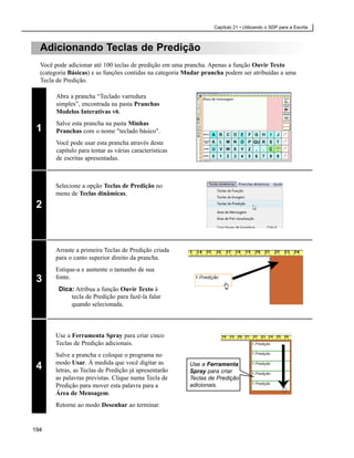 Capítulo 21 • Utilizando o SDP para a Escrita



  Adicionando Teclas de Predição
  Você pode adicionar até 100 teclas de predição em uma prancha. Apenas a função Ouvir Texto
  (categoria Básicas) e as funções contidas na categoria Mudar prancha podem ser atribuídas a uma
  Tecla de Predição.

       Abra a prancha “Teclado varredura
       simples”, encontrada na pasta Pranchas
       Modelos Interativas v6.
       Salve esta prancha na pasta Minhas
 1     Pranchas com o nome "teclado básico".
       Você pode usar esta prancha através deste
       capítulo para tentar as várias características
       de escritas apresentadas.



       Selecione a opção Teclas de Predição no
       menu de Teclas dinâmicas.
 2



       Arraste a primeira Teclas de Predição criada
       para o canto superior direito da prancha.
       Estique-a e aumente o tamanho de sua
 3     fonte.
        Dica: Atribua a função Ouvir Texto à
            tecla de Predição para fazê-la falar
            quando selecionada.



       Use a Ferramenta Spray para criar cinco
       Teclas de Predição adicionais.
       Salve a prancha e coloque o programa no
       modo Usar. À medida que você digitar as
 4     letras, as Teclas de Predição já apresentarão
                                                         Use a Ferramenta
                                                         Spray para criar
       as palavras previstas. Clique numa Tecla de       Teclas de Predição
       Predição para mover esta palavra para a           adicionais.
       Área de Mensagem.
       Retorne ao modo Desenhar ao terminar.


194
 
