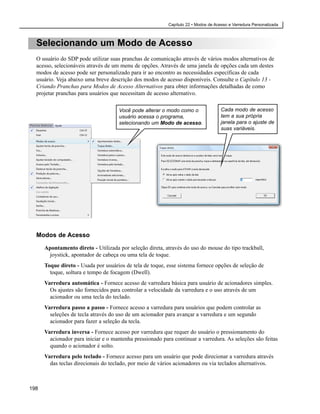 Capítulo 22 • Modos de Acesso e Varredura Personalizada



  Selecionando um Modo de Acesso
  O usuário do SDP pode utilizar suas pranchas de comunicação através de vários modos alternativos de
  acesso, selecionáveis através de um menu de opções. Através de uma janela de opções cada um destes
  modos de acesso pode ser personalizado para ir ao encontro as necessidades específicas de cada
  usuário. Veja abaixo uma breve descrição dos modos de acesso disponíveis. Consulte o Capítulo 13 -
  Criando Pranchas para Modos de Acesso Alternativos para obter informações detalhadas de como
  projetar pranchas para usuários que necessitam de acesso alternativo.

                                     Você pode alterar o modo como o                 Cada modo de acesso
                                     usuário acessa o programa,                      tem a sua própria
                                     selecionando um Modo de acesso.                 janela para o ajuste de
                                                                                     suas variáveis.




  Modos de Acesso

      Apontamento direto - Utilizada por seleção direta, através do uso do mouse do tipo trackball,
       joystick, apontador de cabeça ou uma tela de toque.
      Toque direto - Usada por usuários de tela de toque, esse sistema fornece opções de seleção de
        toque, soltura e tempo de focagem (Dwell).
      Varredura automática - Fornece acesso de varredura básica para usuário de acionadores simples.
        Os ajustes são fornecidos para controlar a velocidade da varredura e o uso através de um
        acionador ou uma tecla do teclado.
      Varredura passo a passo - Fornece acesso a varredura para usuários que podem controlar as
        seleções de tecla através do uso de um acionador para avançar a varredura e um segundo
        acionador para fazer a seleção da tecla.
      Varredura inversa - Fornece acesso por varredura que requer do usuário o pressionamento do
        acionador para iniciar e o mantenha pressionado para continuar a varredura. As seleções são feitas
        quando o acionador é solto.
      Varredura pelo teclado - Fornece acesso para um usuário que pode direcionar a varredura através
        das teclas direcionais do teclado, por meio de vários acionadores ou via teclados alternativos.



198
 