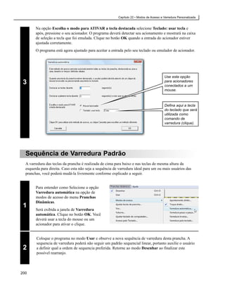 Capítulo 22 • Modos de Acesso e Varredura Personalizada


        Na opção Escolha o modo para ATIVAR a tecla destacada selecione Teclado: usar tecla e
        após, pressione o seu acionador. O programa deverá detectar seu acionamento e mostrará na caixa
        de seleção a tecla que foi emulada. Clique no botão OK quando a entrada do acionador estiver
        ajustada corretamente.
        O programa está agora ajustado para aceitar a entrada pelo seu teclado ou emulador de acionador.




                                                                                          Use esta opção
 3                                                                                        para acionadores
                                                                                          conectados a um
                                                                                          mouse.



                                                                                          Defina aqui a tecla
                                                                                          do teclado que será
                                                                                          utilizada como
                                                                                          comando de
                                                                                          varredura (clique).




  Sequência de Varredura Padrão
  A varredura das teclas da prancha é realizada de cima para baixo e nas teclas de mesma altura da
  esquerda para direita. Caso esta não seja a sequência de varredura ideal para um ou mais usuários das
  pranchas, você poderá mudá-la livremente conforme explicado a seguir.


        Para entender como Selecione a opção
        Varredura automática na opção de
        modos de acesso do menu Pranchas
        Dinâmicas.
 1
        Será exibida a janela de Varredura
        automática. Clique no botão OK. Você
        deverá usar a tecla do mouse ou um
        acionador para ativar o clique.


        Coloque o programa no modo Usar e observe a nova sequência de varredura desta prancha. A
        sequencia de varredura poderá não seguir um padrão sequencial linear, portanto auxilie o usuário
 2      a definir qual a ordem de sequencia preferida. Retorne ao modo Desenhar ao finalizar este
        possível rearranjo.



200
 