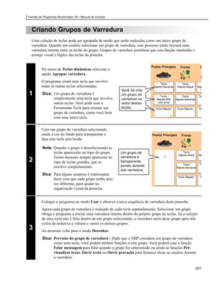 Família de Programas Boardmaker V6 • Manual do Usuário



  Criando Grupos de Varredura
  Uma coleção de teclas pode ser agrupada de modo que serão realçadas como um único grupo de
  varredura. Quando um usuário selecionar um grupo de varredura, este processo então iniciará uma
  varredura interna entre as teclas do grupo. Grupos de varredura permitem que esta função mantenha o
  arranjo visual e lógico das teclas da prancha.


         No menu de Teclas dinâmicas selecione a
         opção Agrupar varredura.
         O programa criará uma tecla que envolve
         todas as outras teclas selecionadas.
                                                          Você irá criar
1        Dica: Um grupo de varredura é                    um grupo de
               simplesmente uma tecla que envolve         varredura ao
               outras teclas. Você pode usar a            redor destas
               Ferramenta Tecla para arrastar um          teclas.
               grupo de varredura, como você faria
               com uma única tecla.


         Com um grupo de varredura selecionado
         mude a cor do fundo para transparente e
         faça esta tecla sem borda.

         Nota: Quando o grupo é desselecionado as
               teclas aparecerão no topo do grupo.        Um grupo de
               Teclas menores sempre aparecem no          varredura é
2              topo de teclas grandes, que as             transparente,
               envolve completamente.                     exceto durante
                                                          sua varredura.
         Dica: Para alguns usuários é interessante
               fazer com que cada grupo tenha uma
               cor diferente, para ajudar na
               organização visual da prancha.


         Coloque o programa no modo Usar e observe a nova sequência de varredura desta prancha.
         Agora cada grupo de varredura é realçado de cada tecla separadamente. Selecionar um grupo
         obriga o programa a iniciar uma varredura interna dentro do próprio grupo de teclas. Se a seleção
         de uma tecla não é feita dentro de um grupo selecionado, a varredura sairá deste grupo após três
         ciclos de tentativa e voltará a varrer os demais grupos.
3        Ao terminar volte para o modo Desenhar.
         Dica: Previsão do grupo de varredura - Dado que o SDP considera um grupo de varredura
               como uma tecla, você poderá atribuir funções a este grupo. Você poderá usar a função
               Falar mensagem para falar quando o grupo for selecionado ou ainda as funções Pré-
               visualizar texto, Ouvir texto ou Ouvir gravação para fornecer dicas ao usuário durante
               a varredura.

                                                                                                        201
 
