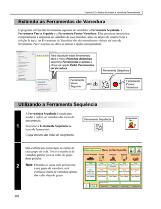 Capítulo 22 • Modos de Acesso e Varredura Personalizada



  Exibindo as Ferramentas de Varredura
  O programa oferece três ferramentas especiais de varredura: a Ferramenta Sequência, a
  Ferramenta Varrer Seguinte e a Ferramenta Pausar Varredura. Elas permitem personalizar
  completamente a sequência de varredura de suas pranchas, antes ou depois do usuário fazer a
  seleção de tecla. As Ferramentas de Varredura não são normalmente visíveis na barra de
  ferramentas. Para visualizá-las, deve-se marcar a opção correspondente.


                            Para visualizar estas ferramentas,
                            abra o menu Pranchas dinâmicas
                            selecione Ferramentas e avisos e
                            clique na opção Exibir Ferramentas
                            de Varredura.
                                                                           Ferramenta Sequência


                                             Ferramenta                                            Ferramenta
                                             Varrer                                                Pausar
                                             Seguinte                                              Varredura




  Utilizando a Ferramenta Sequência
       A Ferramenta Sequência é usada para
       mudar a ordem de varredura das teclas de
       uma prancha.                                       Ferramenta Sequência

 1     Selecione a Ferramenta Sequência na
       barra de ferramentas.
       Clique em uma das teclas de sua prancha.



       Será exibida uma numeração no centro de
       cada grupo ou tecla. Está é a sequência de
       varredura padrão para as teclas de grupo
       desta prancha.

        Nota: Clicando-se numa tecla pertencente
 2            a um grupo de varredura, será
              exibida a ordem de varredura apenas
              das teclas daquele grupo.




202
 