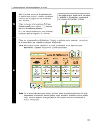Família de Programas Boardmaker V6 • Manual do Usuário




         Você irá praticar a remoção de algumas teclas
                                                                A primeira tecla na sequência de varredura
         da sequência de varredura e mudará a ordem de          é atribuída. A demais ficam na espera de
         varredura das teclas para auxiliar na estrutura        terem sua ordem também atribuída.
         desta atividade.

3        Clique na mesma tecla novamente. Note que
         ela está marcada com o número “1” e todas as
         outras teclas estão marcadas com “?”.
         O “?” em uma tecla indica que, neste momento,
         ela não faz parte da sequência de varredura.


         Clique nas teclas na ordem exibida abaixo. Organize as teclas de grupos para que a varredura se
         de na ordem lógica que o usuário necessitaria selecioná-los.
         Dica: Se você errar durante a atribuição da ordem de varredura, dê um duplo-clique na
               Ferramenta Sequência para reiniciar a ordem de varredura.

                                                                                  1       7




4                                    2              3      4             5            6




                               8         9


         Nota: As teclas que não tiverem um número atribuído para a sequência de varredura não serão
               varridas nem selecionáveis, mesmo quando usadas através do modo de acesso de seleção
               direta. As teclas sem esta atribuição, poderão ser acessadas através das atribuições de
               Acesso pelo Teclado.




                                                                                                           203
 