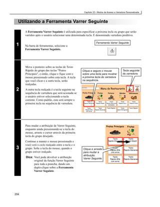 Capítulo 22 • Modos de Acesso e Varredura Personalizada



  Utilizando a Ferramenta Varrer Seguinte

      A Ferramenta Varrer Seguinte é utilizada para especificar a próxima tecla ou grupo que serão
      varridos após o usuário selecionar uma determinada tecla. É denominada varredura preditiva.

                                                                  Ferramenta Varrer Seguinte
 1    Na barra de ferramentas, selecione a
      Ferramenta Varrer Seguinte.




      Mova o ponteiro sobre as teclas de Texto
      Rápido do grupo das teclas "Pratos             Clique e segure o mouse                Tecla seguinte
      Principais", e então, clique e fique com o     sobre uma tecla para mostrar           da varredura.
      mouse pressionado sobre esta tecla. A tecla    a próxima tecla de varredura
      que você clicar e a outra tecla, serão         na sequência.
      realçadas.
 2    A outra tecla realçada é a tecla seguinte na
      sequência de varredura que será acionada se
      o usuário estiver selecionando a tecla
      corrente. Como padrão, esta será sempre a
      primeira tecla na sequência de varredura.




      Para mudar a atribuição de Varrer Seguinte,
      enquanto ainda pressionando-se a tecla do
      mouse, arraste o cursor através da primeira
      tecla do grupo desejado.
      Continue a manter o mouse pressionado e
      você verá o ciclo realçado entre a tecla e o
 3    grupo. Solte a tecla do mouse, quando o         Clique e arraste
      grupo estiver realçado.                         para mudar a
                                                      atribuição
      Dica: Você pode devolver a atribuição           Varrer Seguinte.
            original da função Varrer Seguinte
            para toda a prancha, dando um
            duplo-clique sobre a Ferramenta
            Varrer Seguinte.




204
 