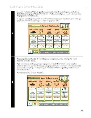 Família de Programas Boardmaker V6 • Manual do Usuário



         Usando a Ferramenta Varrer Seguinte, mude as atribuições de Varrer Seguinte das teclas de
         Texto Rápido nos grupos, “frutas”, “aperitivos” e “bebidas”, interligando-os para a próxima linha
         do grupo como mostrado abaixo.
         O esquema Varrer Seguinte permite ao usuário selecionar apenas um item de um grupo antes que
         a varredura automática se mova para o próximo grupo em linha.




4




         Para completar as atribuições de Varrer Seguinte desta prancha, crie as interligações Varrer
         Seguinte, mostradas abaixo.
         Após realizar estas mudanças, coloque o programa no modo Usar e tente a nova varredura
         preditiva. À medida que você fizer seleções de grupos de teclas, a varredura automaticamente irá
         procurar a localização que você ajustou pela Ferramenta Varrer Seguinte, guiando o usuário
         através da atividade.
         Ao terminar retorne ao modo Desenhar.




5




                                                                                                        205
 