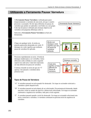 Capítulo 22 • Modos de Acesso e Varredura Personalizada



  Utilizando a Ferramenta Pausar Varredura

      A Ferramenta Pausar Varredura é utilizada para parar
      temporariamente a varredura de uma tecla, até que o usuário
      pressione o acionador. Há três tipos diferentes de pausas de        Ferramenta Pausar Varredura
      varredura que podem ser aplicadas a um botão ou a um grupo.
 1    Cada tipo de pausa é utilizado para alcançar objetivos de
      varredura com pequenas diferenças entre si.
      Selecione a Ferramenta Pausar Varredura na barra de
      ferramentas.



                                                      Borda com
      Clique em qualquer tecla. As teclas na          destaque verde
      prancha aparecerão destacadas em verde. O       significa que não
 2    destaque em verde significa que nenhuma         há pausa de
      pausa de varredura foi aplicada.                varredura
                                                      atribuída.


      Pressione repetidamente na tecla. A borda de
      destaque mudará para a cor vermelha e letras
      diferentes serão exibidas no canto esquerdo                                    Destaque vermelho.
      superior de cada tecla. Cada letra representa
      um tipo diferente de pausa de varredura.          Cada letra
                                                                                 A
                                                        significa um tipo
      Continue clicando na tecla até que um “I”         diferente de
      apareça. Isto pausará a varredura desta           Pausa de
      primeira tecla                                    Varredura.




 3    Tipos de Pausa de Varredura

      “A” A varredura pausará na tecla quando for destacada. Um toque no acionador reiniciará a
          varredura a partir daquela tecla.
      “D” A varredura pausará na tecla depois de ser selecionada. Ela permanecerá destacada, dando
          uma dica visual ao usuário de qual foi a última tecla selecionada. Um toque no acionador
          continuará a sequência de varredura, indo para a tecla seguinte.
      “I” A varredura pausará quando a tecla for destacada. Um toque no acionador selecionará esta
          tecla e reiniciará a varredura. A varredura continuará na próxima tecla da sequência de
          varredura.




206
 