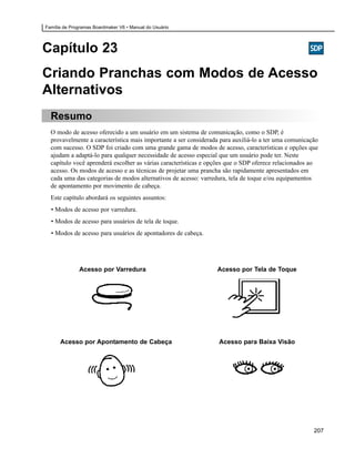 Família de Programas Boardmaker V6 • Manual do Usuário




Capítulo 23
Criando Pranchas com Modos de Acesso
Alternativos
  Resumo
  O modo de acesso oferecido a um usuário em um sistema de comunicação, como o SDP, é
  provavelmente a característica mais importante a ser considerada para auxiliá-lo a ter uma comunicação
  com sucesso. O SDP foi criado com uma grande gama de modos de acesso, características e opções que
  ajudam a adaptá-lo para qualquer necessidade de acesso especial que um usuário pode ter. Neste
  capítulo você aprenderá escolher as várias características e opções que o SDP oferece relacionados ao
  acesso. Os modos de acesso e as técnicas de projetar uma prancha são rapidamente apresentados em
  cada uma das categorias de modos alternativos de acesso: varredura, tela de toque e/ou equipamentos
  de apontamento por movimento de cabeça.
  Este capítulo abordará os seguintes assuntos:
  • Modos de acesso por varredura.
  • Modos de acesso para usuários de tela de toque.
  • Modos de acesso para usuários de apontadores de cabeça.




              Acesso por Varredura                               Acesso por Tela de Toque




      Acesso por Apontamento de Cabeça                            Acesso para Baixa Visão




                                                                                                      207
 