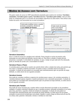Capítulo 23 • Criando Pranchas para Modos de Acesso Alternativos



  Modos de Acesso com Varredura
  Há quatro modos de acesso no SDP especialmente projetados para usuários de varredura: Varredura
  automática, Varredura passo a passo, Varredura inversa e Varredura pelo teclado. Cada um deles
  pode ser configurado para ir ao encontro de necessidades específicas de cada usuário. Para utilizar estes
  modos de acesso você necessitará um ou mais acionadores.

                      Você pode modificar como o usuário
                      acessa o programa, através da                            Cada modo de acesso
                      opção Modos de Acesso.                                   tem a sua própria
                                                                               janela de ajustes.




  Varredura Automática
  Este é o modo de acesso de varredura mais utilizado. Nesta situação as teclas da prancha serão
  destacadas em uma ordem pré-definida, uma de cada vez. Para fazer a seleção o usuário deverá
  pressionar o acionador. A velocidade da varredura, ou seja, o tempo em que cada tecla fica destacada,
  pode ser alterada de acordo com a necessidade do usuário.

  Varredura Passo a Passo
  A varredura passo a passo dá ao usuário um controle direto sobre a seleção das teclas, pois permite que
  ele avance a varredura conforme necessário. O usuário avança a varredura através do toque no
  acionador. A seleção de tecla poderá ser executada tanto automaticamente após um período de tempo
  definido, ou então através de um segundo acionador.

  Varredura Inversa
  Este modo de varredura combina os aspectos da varredura passo a passo e da varredura automática. A
  varredura destacará apenas enquanto o usuário permanecer com o acionador pressionado. A seleção de
  tecla poderá ser executada tanto automaticamente após um período de tempo definido, ou então através
  de um segundo acionador.

  Varredura pelo Teclado
  Este modo de acesso necessita que o usuário utilize as teclas direcionais do teclado ou de acionadores
  múltiplos. O usuário controlará a direção em que a varredura acontece, utilizando acionadores ou as teclas
  para cima, para baixo, esquerda e direita do teclado do computador. A seleção de tecla poderá ser
  executada tanto automaticamente após um período de tempo definido, ou então através de um quinto
  acionador ou uma tecla do teclado para essa seleção. Quando o usuário chega na última tecla de uma fila
  ou coluna, toda a prancha é destacada e retoma a varredura no outro lado.

208
 