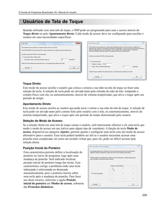 Família de Programas Boardmaker V6 • Manual do Usuário



  Usuários de Tela de Toque
  Quando utilizado com uma tela de toque, o SDP pode ser programado para usar o acesso através do
  Toque direto ou pelo Apontamento direto. Cada modo de acesso deve ser configurado para auxiliar o
  usuário em suas necessidades específicas.




  Toque Direto
  Este modo de acesso auxilia o usuário que coloca e arrasta a sua mão na tela de toque ao fazer uma
  seleção de tecla. A seleção de tecla pode ser ativada tanto pela retirada da mão da tela, rompendo o
  contato físico com ela, ou automaticamente, através do sistema temporizado, que ativa o toque após um
  período de tempo.

  Apontamento Direto
  Este modo de acesso auxilia ao usuário que pode tocar e retirar a sua mão da tela de toque. A seleção de
  tecla pode ser ativada tanto pelo contato feito pelo usuário com a tela, ou automaticamente, através do
  sistema temporizado, que ativa o toque após um período de tempo determinado pelo usuário.

  Seleção do Modo de Acesso
  Se a seleção direta em uma tela de toque cansar o usuário, será interessante oferecer a ele uma tecla que
  muda o modo de acesso em uso (talvez para algum tipo de varredura). A função de tecla Modo de
  acesso, disponível na categoria Ajustes, permite ajustar e configurar uma tecla com um modo de acesso
  alternativo para o usuário. Essa tecla poderá também ser útil se o usuário necessitar acessar uma
  prancha mais complicada, tal como um teclado virtual que, para ele, pode ser difícil acessar pela
  seleção direta.

  Posição Inicial do Ponteiro
  Esta característica permite definir a localização do
  ponteiro no início do programa, logo após uma
  mudança de prancha. Será indicado localizar
  posição inicial do ponteiro longe das teclas. Esta
  característica corrige o problema onde uma tecla
  indesejada é selecionada ou destacada
  automaticamente, pois o ponteiro iniciou sobre
  uma tecla após a mudança de prancha. Para fazer
  uso deste recurso, selecione a opção Posição
  inicial do ponteiro em Modos de acesso, submenu
  das Pranchas dinâmicas.

                                                                                                         209
 