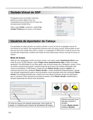 Capítulo 23 • Criando Pranchas para Modos de Acesso Alternativos



  Teclado Virtual do SDP
  O programa inclui um teclado virtual que
  permite ao usuário digitar textos nos
  computadores que posssuem tela de toque mas
  não apresentam teclado físico.
  Abra o menu Exibir e selecione a opção Usar
  Teclado Virtual para ter acesso a esta função.




  Usuários de Apontador de Cabeça
  Um apontador de cabeça permite seu usuário controlar o cursor na tela do computador, através do
  movimento de sua cabeça. Este equipamento funciona como um mouse comum, diferenciando-se pelo
  fato que não existe contato físico entre o usuário e o computador. O SDP inclui o modo de acesso com
  auto-ativação temporizada e também uma função de tecla especial para oferecer esse tipo de acesso ao
  usuário.

  Modo de Acesso
  Dado que esse equipamento simula um mouse comum, você usará a opção Apontamento direto como
  modo de acesso no SDP. Marque a opção Tempo: ativar automaticamente após, e defina um tempo
  apropriado. Uma dificuldade no uso desta opção é que ela ficará sempre ativa, obrigando o usuário a fazer
  um esforço consciente para manter o ponteiro longe das teclas para evitar seleções indesejadas. Para
  resolver este problema, o SDP fornece a função de tecla Manter ativado (categoria Ajustes). Ao
  selecionar uma tecla com a atribuição Manter ativado, o usuário desabilitará temporariamente a seleção
  com ativação temporizada de todas as teclas da prancha, exceto da própria tecla com a atribuição Manter
  ativado. Esta estratégia permitirá que o usuário mova sua cabeça livremente, até que ele esteja pronto
  para se comunicar. Neste momento ele acionará novamente a tecla Manter ativado, restabelecendo a
  ativação temporizada das demais teclas da prancha.




                                                                                  Adicione uma tecla como
                                                                                  esta para controlar a
O modo de acesso com ativação temporizada, como opção de                          ativação.
seleção, é o preferido pelos usuários de apontadores de cabeça.                   Função: Manter ativado
                                                                                  (categoria Ajustes).


210
 