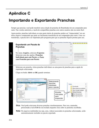 Apêndices



Apêndice C
Importando e Exportando Pranchas
  Sempre que precisar, você pode transferir uma coleção de pranchas do Boardmaker de um computador para
  outro. Nas versões anteriores, a tarefa de compartilhar pranchas com outros usuários não era muito fácil.
  Agora porém, pranchas individuais ou uma pasta inteira de pranchas podem ser "empacotadas" em um
  único arquivo compactado que pode ser facilmente transferido de um computador para outro. Uma vez
  transferido, o pacote deve ser importado pelo programa para que as pranchas fiquem prontas para uso.



        Exportando um Pacote de
        Pranchas


        No menu Arquivo, selecione Exportar.
 1      Selecione uma das opções: Pranchas
        Individuais para um Pacote ou Pasta
        com Pranchas para um Pacote.



        Selecione um prancha, várias pranchas individuais ou uma pasta de pranchas para a opção de
        exportação selecionada.
        Clique no botão Abrir ou OK quando terminar.



                                                      Selecionando
                                                      pranchas
                                                      individuais
                                                      para o pacote.
 2
                                                               Escolha
                                                               uma pasta
                                                               para
                                                               empacotar.



        Dica: Você pode selecionar diversas pranchas simultaneamente. Para isso, mantenha
              pressionada a tecla Ctrl do seu teclado enquanto clica sobre as pranchas escolhidas.
        Nota: Os arquivos multimídia (ou seja, sons, vídeos) associados às pranchas selecionadas, serão
              automaticamente incluídos no pacote exportado.


214
 