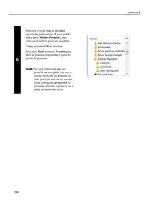 Apêndices




      Selecione o local onde as pranchas
      importadas serão salvas. O local padrão
      será a pasta Minhas Pranchas, mas
      outro local também pode ser escolhido.
      Clique no botão OK ao terminar.
      Selecione Abrir no menu Arquivo para
      abrir as pranchas importadas a partir do
      pacote de pranchas.
 6
      Nota: Se você tentar importar um
            prancha ou uma pasta que tem o
            mesmo nome de um prancha ou
            uma pasta já existente no mesmo
            local, o programa perguntará se
            pretende substituir a prancha ou a
            pasta existente pela nova.




216
 