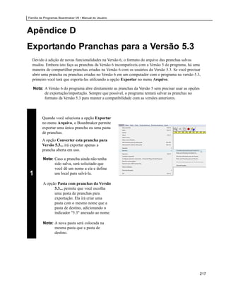 Família de Programas Boardmaker V6 • Manual do Usuário



Apêndice D
Exportando Pranchas para a Versão 5.3
  Devido à adição de novas funcionalidades na Versão 6, o formato do arquivo das pranchas salvas
  mudou. Embora isto faça as pranchas da Versão 6 incompatíveis com a Versão 5 do programa, há uma
  maneira de compartilhar pranchas criadas na Versão 6 com os usuários da Versão 5.3. Se você precisar
  abrir uma prancha ou pranchas criadas no Versão 6 em um computador com o programa na versão 5.3,
  primeiro você terá que exporta-las utilizando a opção Exportar no menu Arquivo.

   Nota: A Versão 6 do programa abre diretamente as pranchas da Versão 5 sem precisar usar as opções
         de exportação/importação. Sempre que possível, o programa tentará salvar as pranchas no
         formato da Versão 5.3 para manter a compatibilidade com as versões anteriores.



         Quando você seleciona a opção Exportar
         no menu Arquivo, o Boardmaker permite
         exportar uma única prancha ou uma pasta
         de pranchas.
         A opção Converter esta prancha para
         Versão 5.3... irá exportar apenas a
         prancha aberta em uso.

          Nota: Caso a prancha ainda não tenha
                sido salva, será solicitado que
                você dê um nome a ela e defina
1               um local para salvá-la.

          A opção Pasta com pranchas da Versão
                5.3... permite que você escolha
                uma pasta de pranchas para
                exportação. Ela irá criar uma
                pasta com o mesmo nome que a
                pasta de destino, adicionando o
                indicador "5.3" anexado ao nome.

          Nota: A nova pasta será colocada na
                mesma pasta que a pasta de
                destino.




                                                                                                       217
 