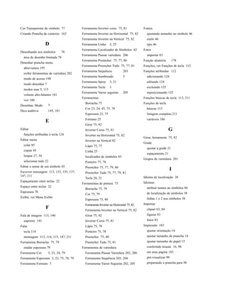 Cor Transparente do símbolo 77           Ferramenta Inverter cores 75, 81             Fontes
Criando Prancha de contexto 162          Ferramenta Inverter na Horizontal 75, 82       ajustando tamanho no símbolo 46
                                         Ferramenta Inverter na Vertical 75, 82         estilo 46
                    D                    Ferramenta Linha     3, 25                     tipo 46
                                         Ferramenta Localizador de Símbolos 42        Fotos
Desenhando nos símbolos         76
                                         Ferramenta Pausar varredura 206                importar 83
  área de desenho limitada 78
                                         Ferramenta Preencher 75, 77, 80              Função aleatória       178
Desenhar prancha menu
                                         Ferramenta Preencher Tudo 75, 77, 81         Funções, ver Funções de tecla 112
  abreviatura 195
                                         Ferramenta Sequência            203          Funções atribuídas 112
  exibir ferramentas de varredura 202
                                         Ferramenta Sombreado            3              adicionando 124
  modo de acesso 198
                                         Ferramenta Spray     3, 21                     editando 124
  modo desenhar 7
                                         Ferramenta Tecla     3                         excluindo 125
  modos usar 5, 115
                                         Ferramenta Varrer seguinte      205            reposicionando 125
  volume alto-falantes 181
                                         Ferramentas                                  Funções básicas de tecla 113, 211
  voz 180
                                           Borracha 75                                Funções de tecla
Desenhar, Modo      7
                                           Cor 23, 24, 45, 75, 78                       básicas 113
Dica auditiva       145, 181
                                           Espessura 23, 75                             listagem completa 211
                                           Formato 25                                   variáveis 186
                    E
                                           Girar 75, 82
Editar                                     Inverter Cores 75, 81                                         G
  funções atribuídas à tecla 124           Inverter na Horizontal 75, 82
                                                                                      Girar, ferramenta 75, 82
Editar menu                                Inverter na Vertical 82
                                                                                      Grade
  colar 85                                 Lápis 75, 77
                                                                                        ajustar à grade 21
  copiar 85                                Linha 25
                                                                                        espaçamento 21
  limpar 27, 54                            localizador de símbolos 85
                                                                                      Grupos de varredura 201
  selecionar tudo 22                       Ponteiro 75, 78
Editar o nome de um símbolo 45             Preencher 75, 77, 79, 80
Escrever mensagem 113, 133, 135, 137,
                                                                                                          I
                                           Preencher Tudo 75, 77, 79, 81
147, 211                                                                              Idioma de localização 38
                                           Tecla 20, 21
Espaçamento entre teclas 22                                                           Idiomas
                                         Ferramentas de pintura 75
Espaço entre teclas 22                                                                  atribuir nomes ao símbolos 86
                                           Borracha 75, 79
Espessura 78                                                                            de localização de símbolos 38
                                           Cor 75, 79
Exibir, ver Menu Exibir                                                                 linhas 1 e 2 nos símbolos 38
                                           Espessura 75, 80
                                           Ferramenta Inverter na Horizontal 75, 82   Importar
                    F                      Ferramenta Inverter na Vertical 75, 82       clipart 83, 84
Fala de imagem 113, 140                    Girar 75, 82                                 figuras 83
  suprimir 141                             Inverter Cores 75, 81                        fotos 83
Falar                                      Lápis 75, 78                               Impressão 183
  tecla 114                                Ponteiro 75, 78                              ajustar orientação 14
  mensagem 113, 114, 115, 147, 211         Preencher 75, 80                             ajustar tamanho da prancha 14
Ferramenta Borracha 75, 79                 Preencher Tudo 75, 81                        ajustar tamanho do papel 15
  mudar espessura 79                     Ferramentas de varredura                       conferindo leiaute 16, 98
Ferramenta Cor      3, 23, 24, 79          Ferramenta Pausar Varredura 202, 206         em uma página 183
Ferramenta Espessura 3, 23, 75, 78, 79     Ferramenta Sequência 203, 204                pré-visualizar 99
Ferramenta Formato 3                       Ferramenta Varrer Seguinte 202, 205          preparando a prancha para 98
 