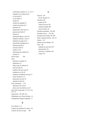combinando símbolos em 51, 70, 71                          V
  copiando novo símbolo de 85
                                         Variáveis 185
  cor da borda 23
                                           lista de funções 211
  cor de fundo 23
                                         Varredura 208
  criando 20
                                           grupos de 201
  criando um quadrado 21
                                           modos de acesso 198
  criando uma grade de 21
                                           sequência padrão 200
  dimensões 16
                                           sons de retorno 181
  espaçamento entre teclas 16
                                         Varredura automática 198, 208
  espessura da borda 23
                                         Varredura inversa    198, 208
  formato 25
                                         Varredura pelo teclado 198, 208
  importando figuras e fotos 83
                                         Voltar à prancha anterior 128, 211
  limpando símbolos e texto 27
                                         Volume 181
  limpando um grupo de 27
                                         Volume dos alto-falantes 181
  preenchendo rapidamente 41
                                         Vozes 180
  redimensionando 21
                                           mudando de uma tecla 180
  selecionar tudo 22
                                           pronunciação 182
  sombra 3-d 26
                                           selecionar e modificar 180
  substituindo um símbolo 50
                                           volume 181
  tamanho 16
Tela de toque          209
Texto
  adicionar ao símbolo 45
  alinhamento 47
  editar nome do símbolo 45
  estilo da fonte 46
  modificar diversas teclas 47
  mudança de cor do 45
  mudanças simultâneas de nome 37
  nomes alternativos 37
  reposicionar na tecla 78
  tamanho da fonte 46
Texto, ferramenta      3, 43
  adicionar texto com 44
  editar nome do símbolo com 45
Texto, Pré-visualização 113, 122, 123,
147, 211
Toque direto 198, 209, 210
Trabalhando com Várias Pranchas 18
Transparência Imagem Importada 77


                    U
Usar, Modo 5, 115
Usuários de apontador de cabeça 210
Usuários de telas de toque       209
 