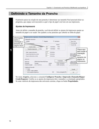 Capítulo 1 • Construindo uma Prancha e Modificando sua Aparência



     Definindo o Tamanho da Prancha
        O primeiro passo na criação de uma prancha é determinar seu tamanho.Você precisará dizer ao
        programa, que espaço será necessário e qual o tipo de papel você tem em sua impressora.

        Ajustes da Impressora

        Antes de definir o tamanho da prancha, você deverá definir os ajustes da impressora quanto ao
        tamanho do papel a ser usado. Isto ajudará a criar pranchas que caberão na folha de papel.


      Informações
      sobre a
      orientação e
      tamanho da
      página atual.

                                                                                                   Clique aqui
 1                                                                                                 para mudar a
                                                                                                   orientação
                                                                                                   ou o
                                                                                                   tamanho da
                                                                                                   página na
                                                                                                   impressora.




        No menu Arquivo, selecione o comando Configurar Prancha e Impressão (Tamanho/Régua/
        Grade/Espaços). Confira se os ajustes da impressora têm o tamanho e a orientação apropriados.
        Se estas variáveis da impressora não estiverem corretas, clique no botão Propriedades.




14
 