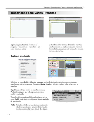 Capítulo 1 • Construindo uma Prancha e Modificando sua Aparência



     Trabalhando com Várias Pranchas




     A primeira prancha aberta ou criada no                   O Boardmaker lhe permite abrir várias pranchas
     programa é maximizada e preencherá a tela                simultaneamente. À medida que outras pranchas
     como mostrado acima.                                     forem abertas, elas aparecerão em janelas menores
                                                              e sobrepostas na tela.


     Opções de Visualização




     Selecione no menu Exibir, Sobrepor janelas e você poderá visualizar simultaneamente todas as
     pranchas que estiverem abertas. Os modos Ajustar janelas é útil para copiar e colar teclas entre as
     pranchas.

     O padrão de exibição mostra as pranchas no modo
     Página inteira para que toda a prancha possa ser
     melhor visualizada.
     Tamanhos diferentes de exibição estão disponíveis no
     menu Exibir e são úteis especialmente durante a edição
     de um símbolo.

     Nota: As teclas exibidas na tela não necessariamente
           estarão apresentando o tamanho de impressão.
           Confira as dimensões reais através das réguas.


18
 