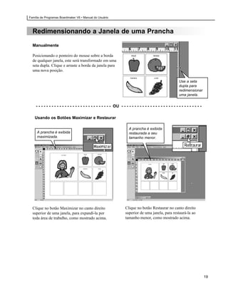 Família de Programas Boardmaker V6 • Manual do Usuário



  Redimensionando a Janela de uma Prancha
  Manualmente

  Posicionando o ponteiro do mouse sobre a borda
  de qualquer janela, este será transformado em uma
  seta dupla. Clique e arraste a borda da janela para
  uma nova posição.

                                                                                                             Use a seta
                                                                                                             dupla para
                                                                                                             redimensionar
                                                                                                             uma janela.


    - - - - - - - - - - - - - - - - - - - - - - - - - - - - - OU - - - - - - - - - - - - - - - - - - - - - - - - - - - - - - -

   Usando os Botões Maximizar e Restaurar

                                                                        A prancha é exibida
     A prancha é exibida                                                restaurada a seu
     maximizada.                                                        tamanho menor.




  Clique no botão Maximizar no canto direito                         Clique no botão Restaurar no canto direito
  superior de uma janela, para expandí-la por                        superior de uma janela, para restaurá-la ao
  toda área de trabalho, como mostrado acima.                        tamanho menor, como mostrado acima.




                                                                                                                                 19
 