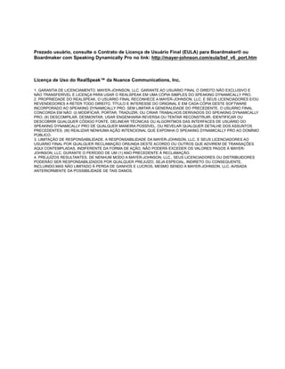 Prezado usuário, consulte o Contrato de Licença de Usuário Final (EULA) para Boardmaker® ou
Boardmaker com Speaking Dynamically Pro no link: http://mayer-johnson.com/eula/bsf_v6_port.htm



Licença de Uso do RealSpeak™ da Nuance Communications, Inc.

1. GARANTIA DE LICENCIAMENTO. MAYER-JOHNSON, LLC. GARANTE AO USUÁRIO FINAL O DIREITO NÃO EXCLUSIVO E
NÃO TRANSFERÍVEL E LICENÇA PARA USAR O REALSPEAK EM UMA CÓPIA SIMPLES DO SPEAKING DYNAMICALLY PRO.
2. PROPRIEDADE DO REALSPEAK. O USUÁRIO FINAL RECONHECE A MAYER-JOHNSON, LLC. E SEUS LICENCIADORES E/OU
REVENDEDORES A RETER TODO DIREITO, TÍTULO E INTERESSE DO ORIGINAL E EM CADA CÓPIA DESTE SOFTWARE
INCORPORADO AO SPEAKING DYNAMICALLY PRO. SEM LIMITAR A GENERALIDADE DO PRECEDENTE, O USUÁRIO FINAL
CONCORDA EM NÃO: (I) MODIFICAR, PORTAR, TRADUZIR, OU CRIAR TRABALHOS DERIVADOS DO SPEAKING DYNAMICALLY
PRO; (II) DESCOMPILAR, DESMONTAR, USAR ENGENHARIA REVERSA OU TENTAR RECONSTRUIR, IDENTIFICAR OU
DESCOBRIR QUALQUER CÓDIGO FONTE, DELINEAR TÉCNICAS OU ALGORITMOS DAS INTERFACES DE USUÁRIO DO
SPEAKING DYNAMICALLY PRO DE QUALQUER MANEIRA POSSÍVEL, OU REVELAR QUALQUER DETALHE DOS ASSUNTOS
PRECEDENTES; (III) REALIZAR NENHUMA AÇÃO INTENCIONAL QUE EXPONHA O SPEAKING DYNAMICALLY PRO AO DOMÍNIO
PÚBLICO.
3. LIMITAÇÃO DE RESPONSABILIDADE. A RESPONSABILIDADE DA MAYER-JOHNSON, LLC. E SEUS LICENCIADORES AO
USUÁRIO FINAL POR QUALQUER RECLAMAÇÃO ORIUNDA DESTE ACORDO OU OUTROS QUE ADVIREM DE TRANSAÇÕES
AQUI CONTEMPLADAS, INDIFERENTE DA FORMA DE AÇÃO, NÃO PODERÁ EXCEDER OS VALORES PAGOS À MAYER-
JOHNSON, LLC. DURANTE O PERÍODO DE UM (1) ANO PRECEDENTE À RECLAMAÇÃO.
4. PREJUÍZOS RESULTANTES. DE NENHUM MODO A MAYER-JOHNSON, LLC., SEUS LICENCIADORES OU DISTRIBUIDORES
PODERÃO SER RESPONSABILIZADOS POR QUALQUER PREJUÍZO, SEJA ESPECIAL, INDIRETO OU CONSEQUENTE,
INCLUINDO,MAS NÃO LIMITADO À PERDA DE GANHOS E LUCROS, MESMO SENDO A MAYER-JOHNSON, LLC. AVISADA
ANTERIORMENTE DA POSSIBILIDADE DE TAIS DANOS.
 