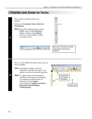 Capítulo 1 • Construindo uma Prancha e Modificando sua Aparência



     Criando uma Grade de Teclas

       Inicie criando a primeira tecla de sua
       prancha.
       Selecione a Ferramenta Tecla na Barra de
       Ferramentas.
        Dica: Para exibir as réguas clique no menu
              Exibir, depois em Ferramentas e
              avisos e marque a opção Réguas.
              Pode-se ser usado também o atalho
              no teclado Ctrl+R.
 1


                                                                  Barra de Ferramentas Padrão
                                                                  (disposições Horizontal e
                                                                  Vertical)




       Mova o cursor Cruz através pelo espaço vazio da
       área de trabalho.

        Dica: Controlando a posição inicial dos
              indicadores vermelhos das réguas, você
              poderá criar teclas de tamanho específico.
 2      Nota: As réguas podem ser ajustadas para                               Indicadores
              medições em centímetros ou polegadas.                            de posição
              As unidades de medida podem ser                                  vermelhos.
              definidas no menu Arquivo,
              selecionando-se Configurar prancha e
              impressão (Tamanho/Régua/                                                      Cursor Cruz
              Grade/Espaços).




20
 