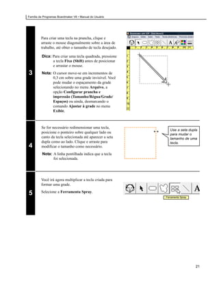 Família de Programas Boardmaker V6 • Manual do Usuário




         Para criar uma tecla na prancha, clique e
         arraste o mouse diagonalmente sobre a área de
         trabalho, até obter o tamanho de tecla desejado.

         Dica: Para criar uma tecla quadrada, pressione
               a tecla Fixa (Shift) antes de posicionar
               e arrastar o mouse.

3        Nota: O cursor move-se em incrementos de
               0,3 cm sobre uma grade invisível. Você
               pode mudar o espaçamento da grade
               selecionando no menu Arquivo, a
               opção Configurar prancha e
               impressão (Tamanho/Régua/Grade/
               Espaços) ou ainda, desmarcando o
               comando Ajustar à grade no menu
               Exibir.



         Se for necessário redimensionar uma tecla,
                                                               Use a seta dupla
         posicione o ponteiro sobre qualquer lado ou           para mudar o
         canto da tecla selecionada até aparecer a seta        tamanho de uma
         dupla como ao lado. Clique e arraste para             tecla.
4        modificar o tamanho como necessário.
          Nota: A linha pontilhada indica que a tecla
                foi selecionada.




         Você irá agora multiplicar a tecla criada para
         formar uma grade.
         Selecione a Ferramenta Spray.
5                                                           Ferramenta Spray




                                                                               21
 