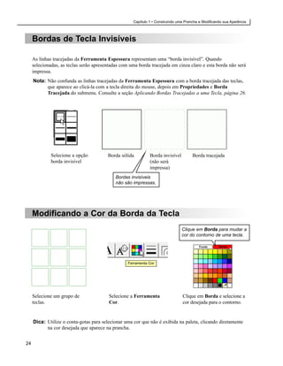 Capítulo 1 • Construindo uma Prancha e Modificando sua Aparência



     Bordas de Tecla Invisíveis

     As linhas tracejadas da Ferramenta Espessura representam uma “borda invisível”. Quando
     selecionadas, as teclas serão apresentadas com uma borda tracejada em cinza claro e esta borda não será
     impressa.
     Nota: Não confunda as linhas tracejadas da Ferramenta Espessura com a borda tracejada das teclas,
           que aparece ao clicá-la com a tecla direita do mouse, depois em Propriedades e Borda
           Tracejada do submenu. Consulte a seção Aplicando Bordas Tracejadas a uma Tecla, página 26.




              Selecione a opção          Borda sólida         Borda invisível         Borda tracejada
              borda invisível                                 (não será
                                                              impressa)
                                             Bordas invisíveis
                                             não são impressas.




     Modificando a Cor da Borda da Tecla
                                                                                Clique em Borda para mudar a
                                                                                cor do contorno de uma tecla.

                                                                                          Fundo      Borda




                                                   Ferramenta Cor




     Selecione um grupo de                Selecione a Ferramenta                 Clique em Borda e selecione a
     teclas.                              Cor.                                   cor desejada para o contorno.


     Dica: Utilize o conta-gotas para selecionar uma cor que não é exibida na paleta, clicando diretamente
           na cor desejada que aparece na prancha.


24
 