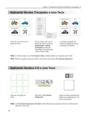 Capítulo 1 • Construindo uma Prancha e Modificando sua Aparência



     Aplicando Bordas Tracejadas a uma Tecla




     Selecione uma tecla ou um        Dê um clique com a tecla                  As bordas tracejadas são
     grupo de teclas.                 direita do mouse, selecione               ótimas atividades de recorte
                                      Propriedades e Borda                      e pranchas de trabalho.
                                      Tracejada do submenu.
                                      Desmarque esta opção para
                                      voltar à borda sólida.

     Nota: As linhas criadas com a Ferramenta Linha também podem ser tracejadas deste modo.
     Dica: Bordas tracejadas aparecem melhor com linhas mais grossas (Ferramenta Espessura).




     Aplicando Sombra 3-D a uma Tecla




                                            Ferramenta Sombreado




     Selecione um grupo de            Selecione a Ferramenta                   Clique no botão esquerdo para
     teclas.                          Sombreado.                               aplicar um sombreamento 3-D
                                                                               à tecla selecionada.

     Nota: As Ferramentas Espessura, Formato e Cor influenciam na aparência final do sombreamento
           aplicado a uma tecla.


26
 