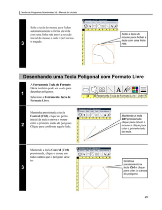 Família de Programas Boardmaker V6 • Manual do Usuário




         Solte a tecla do mouse para fechar
         automaticamente a forma da tecla
         com uma linha reta entre a posição              Solte a tecla do
         inicial do mouse e onde você iniciou            mouse para fechar a
         o traçado.                                      tecla com uma linha
3                                                        reta.




  Desenhando uma Tecla Poligonal com Formato Livre
         A Ferramenta Tecla de Formato
         Livre também pode ser usada para
         desenhar polígonos.
1
         Selecione a Ferramenta Tecla de
         Formato Livre.



         Mantenha pressionada a tecla
         Control (Ctrl), clique no ponto                 Mantendo a tecla
         inicial da tecla e mova o mouse                 Ctrl pressionada
         entre o primeiro canto do polígono.             clique para mover o
2        Clique para confirmar aquele lado.              mouse e clique para
                                                         criar o primeiro lado
                                                         da tecla.




         Mantendo a tecla Control (Ctrl)
         pressionada, clique o mouse em
         todos cantos que o polígono deve
         ter.                                             Continue
                                                          pressionando a
3                                                         tecla Ctrl e clique
                                                          para criar os cantos
                                                          do polígono.




                                                                             29
 