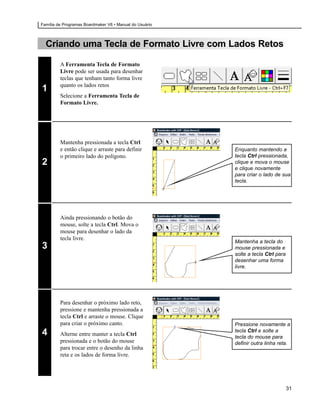 Família de Programas Boardmaker V6 • Manual do Usuário



  Criando uma Tecla de Formato Livre com Lados Retos

         A Ferramenta Tecla de Formato
         Livre pode ser usada para desenhar
         teclas que tenham tanto forma livre
         quanto os lados retos
1
         Selecione a Ferramenta Tecla de
         Formato Livre.




         Mantenha pressionada a tecla Ctrl
         e então clique e arraste para definir           Enquanto mantendo a
         o primeiro lado do polígono.                    tecla Ctrl pressionada,
2                                                        clique e mova o mouse
                                                         e clique novamente
                                                         para criar o lado de sua
                                                         tecla.




         Ainda pressionando o botão do
         mouse, solte a tecla Ctrl. Mova o
         mouse para desenhar o lado da
         tecla livre.
                                                         Mantenha a tecla do
3                                                        mouse pressionada e
                                                         solte a tecla Ctrl para
                                                         desenhar uma forma
                                                         livre.




         Para desenhar o próximo lado reto,
         pressione e mantenha pressionada a
         tecla Ctrl e arraste o mouse. Clique
         para criar o próximo canto.                     Pressione novamente a
4        Alterne entre manter a tecla Ctrl
                                                         tecla Ctrl e solte a
                                                         tecla do mouse para
         pressionada e o botão do mouse                  definir outra linha reta.
         para trocar entre o desenho da linha
         reta e os lados de forma livre.




                                                                                   31
 