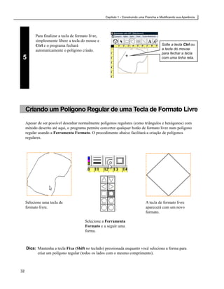 Capítulo 1 • Construindo uma Prancha e Modificando sua Aparência




           Para finalizar a tecla de formato livre,
           simplesmente libere a tecla do mouse e
           Ctrl e o programa fechará                                                          Solte a tecla Ctrl ou
           automaticamente o polígono criado.                                                 a tecla do mouse
                                                                                              para fechar a tecla
 5                                                                                            com uma linha reta.




     Criando um Polígono Regular de uma Tecla de Formato Livre
     Apesar de ser possível desenhar normalmente polígonos regulares (como triângulos e hexágonos) com
     método descrito até aqui, o programa permite converter qualquer botão de formato livre num polígono
     regular usando a Ferramenta Formato. O procedimento abaixo facilitará a criação de polígonos
     regulares.




     Selecione uma tecla de                                                       A tecla de formato livre
     formato livre.                                                               aparecerá com um novo
                                                                                  formato.

                                          Selecione a Ferramenta
                                          Formato e a seguir uma
                                          forma.



     Dica: Mantenha a tecla Fixa (Shift no teclado) pressionada enquanto você seleciona a forma para
           criar um polígono regular (todos os lados com o mesmo comprimento).



32
 