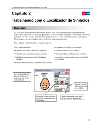 Família de Programas Boardmaker V6 • Manual do Usuário




Capítulo 2
Trabalhando com o Localizador de Símbolos
  Resumo
  O Localizador de Símbolos do Boardmaker permite você localizar rapidamente qualquer símbolo e
  copiá-lo para uma tecla ou para outros programas. Você pode mudar facilmente o texto de um símbolo ou
  trabalhar com outro idioma. Neste capítulo você conhecerá as várias características do Localizador de
  Símbolos para encontrar rapidamente os símbolos e textos que necessitar.

  Neste capítulo serão abordados os seguintes tópicos:

  • Procurando símbolos.                                   • Copiando um símbolo em uma tecla.
  • Copiando um símbolo para outro programa.               • Mudando o nome de um símbolo.
  • Editando nomes alternativos de um símbolo.             • Utilizando idiomas diferentes nos símbolos.
  • Trabalhando com os ajustes do Localizador de           • Ajustando o tamanho da fonte do Localizador
     Símbolos.                                               de Símbolos
  • Usando o menu de Nomes Alternativos de um símbolo.




 Você pode exibir dois
 idiomas ao mesmo
 tempo, ou não exibir
 nenhum texto.

                                                                                       Associe nomes
                                                                                       alternativos para
                                                                                       um símbolo.




                                     Pesquise vários símbolos       Selecione apenas uma parte
                                     usando a visualização em       de um símbolo para copiar.
                                     miniaturas.




                                                                                                           33
 
