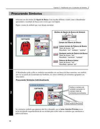 Capítulo 2 • Trabalhando com o Localizador de Símbolos



     Procurando Símbolos
       Selecione um dos botões de Opção de Busca. Esta escolha definirá o modo como o Boardmaker
       apresentará o resultado de busca com o texto que você digitar.
       Digite o nome do símbolo que você deseja encontrar.


                                                             Botões de Opção de Busca de Símbolo




                                                                    Campo da Palavra de Busca
 1
                                                                    Letras Iniciais da Palavra de Busca
                                                                    Texto de busca: “sol”
                                                                    Resultado: “sol”, “soldado”, “soletrar”
                                                                    Qualquer parte da Palavra de Busca
                                                                    Texto de busca: “sol”
                                                                    Resultado: “camisola”, “soldado”
                                                                    Palavra de Busca Inteira
                                                                    Texto de busca: “sol”
                                                                    Resultado: apenas “sol”




       O Boardmaker pode exibir os símbolos encontrados em sua busca de duas maneiras: um símbolo
       por vez na janela do Localizador de Símbolos, ou vários símbolos em miniatura agrupados em
       uma matriz.
       Procurando Símbolos Individualmente


                                                                                      Indica o número do
                                                                                      símbolo corrente e o
                                                                                      número total de
 2                                                                                    símbolos encontrados.




                                                                               Setas Anterior/Próximo


       Se o primeiro símbolo que aparecer não for o desejado, use as Setas Anterior/Próximo ou as
       teclas de direção esquerda/direita de seu teclado para exibir todos os símbolos que satisfazem a
       palavra de busca.



34
 