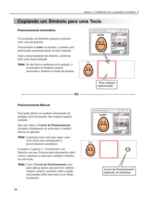 Capítulo 2 • Trabalhando com o Localizador de Símbolos



     Copiando um Símbolo para uma Tecla
     Posicionamento Automático

     O Localizador de Símbolos realçará a primeira
     tecla vazia da prancha.
     Pressionando-se Enter no teclado, o símbolo será
     posicionado automaticamente na tecla realçada.
     Após o posicionamento do símbolo, a próxima
     tecla vazia ficará realçada.
     Nota: Se não houver nenhuma tecla realçada, o
           Localizador de Símbolos tentará
           posicionar o símbolo no fundo da prancha.



                                                                                          Tecla realçada
                                                                                         (selecionada)


        - - - - - - - - - - - - - - - - - - - - - - - - - - - - - OU - - - - - - - - - - - - - - - - - - - - - - - - - - - - - - -


     Posicionamento Manual

     Você pode aplicar um símbolo selecionado em
     qualquer tecla da prancha, não somente naquela
     realçada.
     Para isso utilize o Cursor de Posicionamento,
     clicando-o diretamente na tecla onde o símbolo
     deverá ser aplicado.
     Nota: A próxima tecla vazia que segue a que
           você clicou será realçada para o
           posicionamento automático.
     Consulte o Capítulo 4 - Trabalhando com
     Símbolos em uma Prancha para informações sobre
     excluir, substituir ou adicionar múltiplos símbolos
     em uma tecla.
     Nota: Com o Cursor de Posicionamento você
           pode aplicar apenas uma parte do símbolo
                                                                                                Cursor de Posicionamento
           (clique e arraste o ponteiro sobre a região                                          (aplicador de símbolos)
           selecionada) sobre uma tecla ou no fundo
           da prancha.



36
 