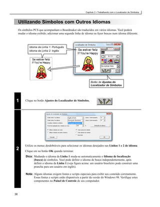 Capítulo 2 • Trabalhando com o Localizador de Símbolos



     Utilizando Símbolos com Outros Idiomas
     Os símbolos PCS que acompanham o Boardmaker são traduzidos em vários idiomas. Você poderá
     mudar o idioma exibido, adicionar uma segunda linha de idioma ou fazer buscas num idioma diferente.



              Idioma da Linha 1: Português
              Idioma da Linha 2: Inglês




                                                                   Botão de Ajustes do
                                                                   Localizador de Símbolos




 1        Clique no botão Ajustes do Localizador de Símbolos.




          Utilize os menus desdobráveis para selecionar os idiomas desejados nas Linhas 1 e 2 de idioma.
 2        Clique em no botão OK quando terminar.
           Dica: Mudando o idioma da Linha 1 muda-se automaticamente o Idioma de localização
                 (busca) de símbolos. Você pode definir o idioma de busca independentemente, após
                 definir o idioma da Linha 1 (veja figura acima: um usuário brasileiro pode construir uma
                 prancha para um usuário em inglês).

           Nota: Alguns idiomas exigem fontes e scripts especiais para exibir seu conteúdo corretamente.
                 Essas fontes e scripts estão disponíveis a partir da versão do Windows 98. Verifique estes
                 componentes no Painel de Controle de seu computador.



38
 