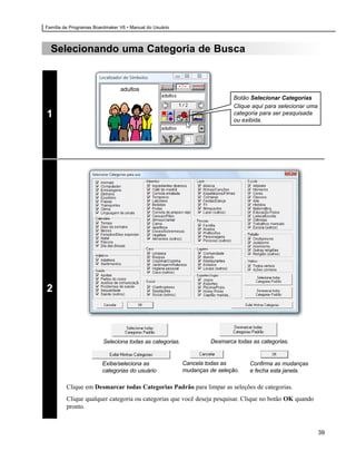 Família de Programas Boardmaker V6 • Manual do Usuário



  Selecionando uma Categoria de Busca


                                adultos
                                                                            Botão Selecionar Categorias
                                                                            Clique aqui para selecionar uma
1                                                                           categoria para ser pesquisada
                                                                            ou exibida.




2



                         Seleciona todas as categorias.            Desmarca todas as categorias.


                        Exibe/seleciona as                Cancela todas as        Confirma as mudanças
                        categorias do usuário             mudanças de seleção.    e fecha esta janela.

         Clique em Desmarcar todas Categorias Padrão para limpar as seleções de categorias.
         Clique qualquer categoria ou categorias que você deseja pesquisar. Clique no botão OK quando
         pronto.



                                                                                                              39
 