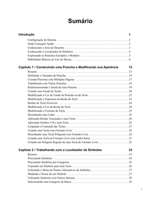 Sumário

Introdução                                                                                                                                1
     Configuração do Sistema . . . . . . . . . . . . . . . . . . . . . . . . . . . . . . . . . . . . . . . . . . . . . . . . . . .2
     Onde Conseguir Ajuda . . . . . . . . . . . . . . . . . . . . . . . . . . . . . . . . . . . . . . . . . . . . . . . . . . . . .2
     Conhecendo a Área de Desenho . . . . . . . . . . . . . . . . . . . . . . . . . . . . . . . . . . . . . . . . . . . . . .3
     Conhecendo o Localizador de Símbolos . . . . . . . . . . . . . . . . . . . . . . . . . . . . . . . . . . . . . . .4
     Explorando as Pranchas Exemplos e Modelos . . . . . . . . . . . . . . . . . . . . . . . . . . . . . . . . . . .5
     Habilidades Básicas no Uso do Mouse . . . . . . . . . . . . . . . . . . . . . . . . . . . . . . . . . . . . . . . . .8

Capítulo 1 • Construindo uma Prancha e Modificando sua Aparência                                                                          13
     Resumo . . . . . . . . . . . . . . . . . . . . . . . . . . . . . . . . . . . . . . . . . . . . . . . . . . . . . . . . . . . . . . . . .13
     Definindo o Tamanho da Prancha . . . . . . . . . . . . . . . . . . . . . . . . . . . . . . . . . . . . . . . . . . . . .14
     Criando Pranchas com Múltiplas Páginas . . . . . . . . . . . . . . . . . . . . . . . . . . . . . . . . . . . . . .17
     Trabalhando com Várias Pranchas . . . . . . . . . . . . . . . . . . . . . . . . . . . . . . . . . . . . . . . . . . . .18
     Redimensionando a Janela de uma Prancha . . . . . . . . . . . . . . . . . . . . . . . . . . . . . . . . . . . . .19
     Criando uma Grade de Teclas . . . . . . . . . . . . . . . . . . . . . . . . . . . . . . . . . . . . . . . . . . . . . . . .20
     Modificando a Cor de Fundo da Prancha ou da Tecla . . . . . . . . . . . . . . . . . . . . . . . . . . . . .23
     Modificando a Espessura da Borda da Tecla . . . . . . . . . . . . . . . . . . . . . . . . . . . . . . . . . . . .23
     Bordas de Tecla Invisíveis . . . . . . . . . . . . . . . . . . . . . . . . . . . . . . . . . . . . . . . . . . . . . . . . . .24
     Modificando a Cor da Borda da Tecla . . . . . . . . . . . . . . . . . . . . . . . . . . . . . . . . . . . . . . . . .24
     Modificando o Formato da Tecla . . . . . . . . . . . . . . . . . . . . . . . . . . . . . . . . . . . . . . . . . . . . .25
     Desenhando uma Linha . . . . . . . . . . . . . . . . . . . . . . . . . . . . . . . . . . . . . . . . . . . . . . . . . . . . .25
     Aplicando Bordas Tracejadas a uma Tecla . . . . . . . . . . . . . . . . . . . . . . . . . . . . . . . . . . . . . .26
     Aplicando Sombra 3-D a uma Tecla . . . . . . . . . . . . . . . . . . . . . . . . . . . . . . . . . . . . . . . . . . .26
     Limpando o Conteúdo das Teclas . . . . . . . . . . . . . . . . . . . . . . . . . . . . . . . . . . . . . . . . . . . . .27
     Criando uma Tecla com Formato Livre . . . . . . . . . . . . . . . . . . . . . . . . . . . . . . . . . . . . . . . .28
     Desenhando uma Tecla Poligonal com Formato Livre . . . . . . . . . . . . . . . . . . . . . . . . . . . . .29
     Criando uma Tecla de Formato Livre com Lados Retos . . . . . . . . . . . . . . . . . . . . . . . . . . .31
     Criando um Polígono Regular de uma Tecla de Formato Livre . . . . . . . . . . . . . . . . . . . . . .32

Capítulo 2 • Trabalhando com o Localizador de Símbolos                                                                                    33
     Resumo . . . . . . . . . . . . . . . . . . . . . . . . . . . . . . . . . . . . . . . . . . . . . . . . . . . . . . . . . . . . . . . . .33
     Procurando Símbolos . . . . . . . . . . . . . . . . . . . . . . . . . . . . . . . . . . . . . . . . . . . . . . . . . . . . . .34
     Procurando Símbolos por Categorias . . . . . . . . . . . . . . . . . . . . . . . . . . . . . . . . . . . . . . . . . .35
     Copiando um Símbolo para uma Tecla . . . . . . . . . . . . . . . . . . . . . . . . . . . . . . . . . . . . . . . . .36
     Utilizando o Menu de Nomes Alternativos de Símbolos . . . . . . . . . . . . . . . . . . . . . . . . . . .37
     Mudando o Nome de um Símbolo . . . . . . . . . . . . . . . . . . . . . . . . . . . . . . . . . . . . . . . . . . . .37
     Utilizando Símbolos com Outros Idiomas . . . . . . . . . . . . . . . . . . . . . . . . . . . . . . . . . . . . . .38
     Selecionando uma Categoria de Busca . . . . . . . . . . . . . . . . . . . . . . . . . . . . . . . . . . . . . . . . .39

                                                                                                                                                  i
 