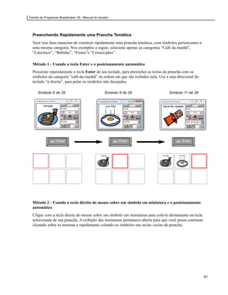 Família de Programas Boardmaker V6 • Manual do Usuário




  Preenchendo Rapidamente uma Prancha Temática
  Você tem duas maneiras de construir rapidamente uma prancha temática, com símbolos pertencentes a
  uma mesma categoria. Nos exemplos a seguir, selecione apenas as categorias “Café da manhã”,
  “Laticínios”, “Bebidas”, “Frutas”e “Cereais/pães”.

  Método 1 - Usando a tecla Enter e o posicionamento automático
  Pressione repetidamente a tecla Enter de seu teclado, para preencher as teclas da prancha com os
  símbolos da categoria “café-da-manhã” na ordem em que são exibidos nela. Use a seta direcional do
  teclado “à direita”, para pular os símbolos não desejados.

      Símbolo 6 de 26                              Símbolo 9 de 26                Símbolo 11 de 26




                          6/26                                     9/26                          11/26




                  Enter                                    Enter                         Enter




  Método 2 - Usando a tecla direita do mouse sobre um símbolo em miniatura e o posicionamento
  automático
  Clique com a tecla direita do mouse sobre um símbolo em miniaturas para colá-lo diretamente na tecla
  selecionada de sua prancha. A exibição das miniaturas permanece aberta para que você possa continuar
  clicando sobre as mesmas e rapidamente colando os símbolos nas teclas vazias da prancha.




                                                                                                         41
 