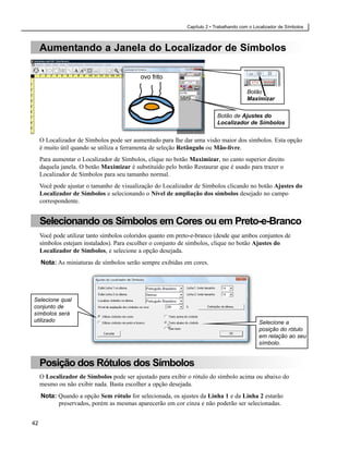 Capítulo 2 • Trabalhando com o Localizador de Símbolos



     Aumentando a Janela do Localizador de Símbolos



                                                                                         Botão
                                                                                         Maximizar


                                                                            Botão de Ajustes do
                                                                            Localizador de Símbolos


     O Localizador de Símbolos pode ser aumentado para lhe dar uma visão maior dos símbolos. Esta opção
     é muito útil quando se utiliza a ferramenta de seleção Retângulo ou Mão-livre.
     Para aumentar o Localizador de Símbolos, clique no botão Maximizar, no canto superior direito
     daquela janela. O botão Maximizar é substituído pelo botão Restaurar que é usado para trazer o
     Localizador de Símbolos para seu tamanho normal.
     Você pode ajustar o tamanho de visualização do Localizador de Símbolos clicando no botão Ajustes do
     Localizador de Símbolos e selecionando o Nível de ampliação dos símbolos desejado no campo
     correspondente.


     Selecionando os Símbolos em Cores ou em Preto-e-Branco
     Você pode utilizar tanto símbolos coloridos quanto em preto-e-branco (desde que ambos conjuntos de
     símbolos estejam instalados). Para escolher o conjunto de símbolos, clique no botão Ajustes do
     Localizador de Símbolos, e selecione a opção desejada.
     Nota: As miniaturas de símbolos serão sempre exibidas em cores.




Selecione qual
conjunto de
símbolos será
utilizado                                                                                      Selecione a
                                                                                               posição do rótulo
                                                                                               em relação ao seu
                                                                                               símbolo.


     Posição dos Rótulos dos Símbolos
     O Localizador de Símbolos pode ser ajustado para exibir o rótulo do símbolo acima ou abaixo do
     mesmo ou não exibir nada. Basta escolher a opção desejada.
     Nota: Quando a opção Sem rótulo for selecionada, os ajustes da Linha 1 e da Linha 2 estarão
           preservados, porém as mesmas aparecerão em cor cinza e não poderão ser selecionadas.


42
 