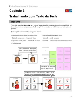 Família de Programas Boardmaker V6 • Manual do Usuário




Capítulo 3
Trabalhando com Texto da Tecla
  Resumo
  Você pode usar a Ferramenta Texto e o menu Texto, para editar o texto de um símbolo ou adicionar um
  texto diretamente numa tecla ou prancha. Esta seção lhe mostrará como trabalhar com os textos de suas
  pranchas.

  Neste capítulo serão abordados os seguintes tópicos:

  • Adicionando texto com a Ferramenta Texto.             • Reposicionando campos de texto.
  • Editando nomes com a Ferramenta Texto.                • Alterando a cor de um texto.
  • Ajustando a fonte, estilo e tamanho de um texto.      • Alterando a formatação do texto em múltiplas teclas.
  • Teclado virtual.


                 Use a Ferramenta Texto para
                 alterar o texto de um símbolo.



        pessoa 21                         Bete




                                                         Crie teclas ou pranchas
                                                         usando apenas texto.


                             Você pode mudar a fonte, tamanho, estilo e cor do
                             texto de todas teclas selecionadas de uma só vez.




                                                                                                             43
 