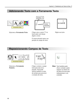 Capítulo 3 • Trabalhando com Texto da Tecla



     Adicionando Texto com a Ferramenta Texto

                                             Cursor “ I”



                                                                                       eu quero|
                                                           Cursor
                                                           piscante
           Ferramenta Texto



     Selecione a Ferramenta Texto.   Clique com o cursor "I" no                   Digite seu texto.
                                     local onde você deseja
                                     digitar o texto.
                                     O cursor piscante marca sua
                                     posição no campo do texto.




     Reposicionando Campos de Texto




          Ferramenta Ponteiro



     Selecione a Ferramenta          Clique e arraste o campo               Dica: Você também pode
     Ponteiro.                       texto para uma nova                          clicar e arrastar a parte
                                     posição. Você pode                           superior ou inferior de
                                     utilizar também as setas                     um bloco de texto para
                                     do teclado para percorrer                    redimensionar o seu
                                     o restante do texto.                         conteúdo.




44
 
