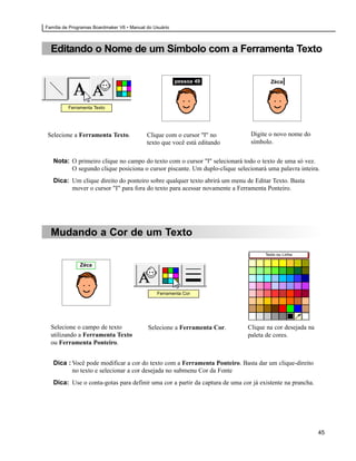 Família de Programas Boardmaker V6 • Manual do Usuário



  Editando o Nome de um Símbolo com a Ferramenta Texto

                                                         pessoa 49                    Zéca|



          Ferramenta Texto




 Selecione a Ferramenta Texto.              Clique com o cursor "I" no        Digite o novo nome do
                                            texto que você está editando      símbolo.


   Nota: O primeiro clique no campo do texto com o cursor "I" selecionará todo o texto de uma só vez.
         O segundo clique posiciona o cursor piscante. Um duplo-clique selecionará uma palavra inteira.
   Dica: Um clique direito do ponteiro sobre qualquer texto abrirá um menu de Editar Texto. Basta
         mover o cursor "I" para fora do texto para acessar novamente a Ferramenta Ponteiro.




  Mudando a Cor de um Texto
                                                                                    Texto ou Linha

               Zéca




                                                Ferramenta Cor




  Selecione o campo de texto                Selecione a Ferramenta Cor.      Clique na cor desejada na
  utilizando a Ferramenta Texto                                              paleta de cores.
  ou Ferramenta Ponteiro.


   Dica : Você pode modificar a cor do texto com a Ferramenta Ponteiro. Basta dar um clique-direito
          no texto e selecionar a cor desejada no submenu Cor da Fonte
   Dica: Use o conta-gotas para definir uma cor a partir da captura de uma cor já existente na prancha.




                                                                                                          45
 