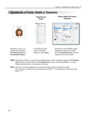 Capítulo 3 • Trabalhando com Texto da Tecla



     Ajustando a Fonte, Estilo e Tamanho
                                          Tamanho da                      Fonte, Estilo da Fonte e
                                             Fonte                               Tamanho




     Selecione o texto a ser           O tamanho da fonte             Selecione no menu Texto a opção
     modificado utilizando a           pode ser definido              Fonte para modificar os ajustes
     Ferramenta Texto ou a             dentro do menu Texto.          para a Ferramenta Texto ou de um
     Ferramenta Ponteiro.                                             campo de texto selecionado


     Nota: Você pode modificar os ajustes da fonte padrão (tipo, estilo e tamanho), usada pela Ferramenta
           Texto, dando um duplo-clique na Ferramenta Texto e após selecionando Fonte... no menu
           Texto e aplicando neste, as mudanças necessárias.
     Dica: Aumente e diminua rapidamente o tamanho da fonte usando os atalhos do teclado.
           Para aumentar o tamanho de uma fonte pressione Ctrl + "+"; para diminuir a letra, pressione
           Ctrl + "-".




46
 