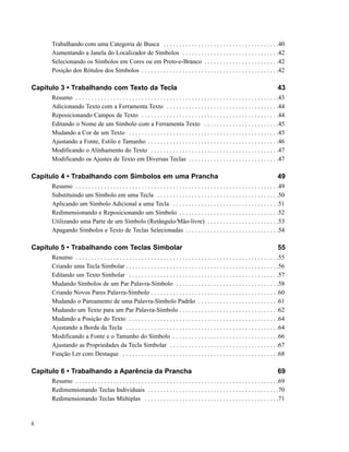 Trabalhando com uma Categoria de Busca . . . . . . . . . . . . . . . . . . . . . . . . . . . . . . . . . . . . .40
      Aumentando a Janela do Localizador de Símbolos . . . . . . . . . . . . . . . . . . . . . . . . . . . . . . .42
      Selecionando os Símbolos em Cores ou em Preto-e-Branco . . . . . . . . . . . . . . . . . . . . . . . .42
      Posição dos Rótulos dos Símbolos . . . . . . . . . . . . . . . . . . . . . . . . . . . . . . . . . . . . . . . . . . . .42

Capítulo 3 • Trabalhando com Texto da Tecla                                                                                                43
      Resumo . . . . . . . . . . . . . . . . . . . . . . . . . . . . . . . . . . . . . . . . . . . . . . . . . . . . . . . . . . . . . . . . .43
      Adicionando Texto com a Ferramenta Texto . . . . . . . . . . . . . . . . . . . . . . . . . . . . . . . . . . . .44
      Reposicionando Campos de Texto . . . . . . . . . . . . . . . . . . . . . . . . . . . . . . . . . . . . . . . . . . . .44
      Editando o Nome de um Símbolo com a Ferramenta Texto . . . . . . . . . . . . . . . . . . . . . . . .45
      Mudando a Cor de um Texto . . . . . . . . . . . . . . . . . . . . . . . . . . . . . . . . . . . . . . . . . . . . . . . .45
      Ajustando a Fonte, Estilo e Tamanho . . . . . . . . . . . . . . . . . . . . . . . . . . . . . . . . . . . . . . . . . .46
      Modificando o Alinhamento do Texto . . . . . . . . . . . . . . . . . . . . . . . . . . . . . . . . . . . . . . . . .47
      Modificando os Ajustes de Texto em Diversas Teclas . . . . . . . . . . . . . . . . . . . . . . . . . . . . .47

Capítulo 4 • Trabalhando com Símbolos em uma Prancha                                                                                       49
      Resumo . . . . . . . . . . . . . . . . . . . . . . . . . . . . . . . . . . . . . . . . . . . . . . . . . . . . . . . . . . . . . . . . .49
      Substituindo um Símbolo em uma Tecla . . . . . . . . . . . . . . . . . . . . . . . . . . . . . . . . . . . . . . .50
      Aplicando um Símbolo Adicional a uma Tecla . . . . . . . . . . . . . . . . . . . . . . . . . . . . . . . . . .51
      Redimensionando e Reposicionando um Símbolo . . . . . . . . . . . . . . . . . . . . . . . . . . . . . . . .52
      Utilizando uma Parte de um Símbolo (Retângulo/Mão-livre) . . . . . . . . . . . . . . . . . . . . . . .53
      Apagando Símbolos e Texto de Teclas Selecionadas . . . . . . . . . . . . . . . . . . . . . . . . . . . . . .54

Capítulo 5 • Trabalhando com Teclas Simbolar                                                                                               55
      Resumo . . . . . . . . . . . . . . . . . . . . . . . . . . . . . . . . . . . . . . . . . . . . . . . . . . . . . . . . . . . . . . . . .55
      Criando uma Tecla Simbolar . . . . . . . . . . . . . . . . . . . . . . . . . . . . . . . . . . . . . . . . . . . . . . . . .56
      Editando um Texto Simbolar . . . . . . . . . . . . . . . . . . . . . . . . . . . . . . . . . . . . . . . . . . . . . . . .57
      Mudando Símbolos de um Par Palavra-Símbolo . . . . . . . . . . . . . . . . . . . . . . . . . . . . . . . . .58
      Criando Novos Pares Palavra-Símbolo . . . . . . . . . . . . . . . . . . . . . . . . . . . . . . . . . . . . . . . . .60
      Mudando o Pareamento de uma Palavra-Símbolo Padrão . . . . . . . . . . . . . . . . . . . . . . . . . .61
      Mudando um Texto para um Par Palavra-Símbolo . . . . . . . . . . . . . . . . . . . . . . . . . . . . . . . .62
      Mudando a Posição do Texto . . . . . . . . . . . . . . . . . . . . . . . . . . . . . . . . . . . . . . . . . . . . . . . .64
      Ajustando a Borda da Tecla . . . . . . . . . . . . . . . . . . . . . . . . . . . . . . . . . . . . . . . . . . . . . . . . .64
      Modificando a Fonte e o Tamanho do Símbolo . . . . . . . . . . . . . . . . . . . . . . . . . . . . . . . . . .66
      Ajustando as Propriedades da Tecla Simbolar . . . . . . . . . . . . . . . . . . . . . . . . . . . . . . . . . . .67
      Função Ler com Destaque . . . . . . . . . . . . . . . . . . . . . . . . . . . . . . . . . . . . . . . . . . . . . . . . . .68

Capítulo 6 • Trabalhando a Aparência da Prancha                                                                                            69
      Resumo . . . . . . . . . . . . . . . . . . . . . . . . . . . . . . . . . . . . . . . . . . . . . . . . . . . . . . . . . . . . . . . . .69
      Redimensionando Teclas Individuais . . . . . . . . . . . . . . . . . . . . . . . . . . . . . . . . . . . . . . . . . .70
      Redimensionando Teclas Múltiplas . . . . . . . . . . . . . . . . . . . . . . . . . . . . . . . . . . . . . . . . . . .71


ii
 