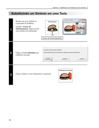 Capítulo 4 • Trabalhando com Símbolos em uma Prancha



     Substituindo um Símbolo em uma Tecla

       Procure um novo símbolo no                   hambúrguer               hambúrguer de queijo
       Localizador de Símbolos.
       Usando o Cursor de
       Posicionamento, clique na tecla
 1     cujo símbolo será substituído.



                                            Cursor de Posicionamento




 2     Clique no botão Substituir para
       confirmar esta ação.




                                                                     hambúrguer com queijo


       O novo símbolo e texto substituirão os anteriores.
 3




50
 