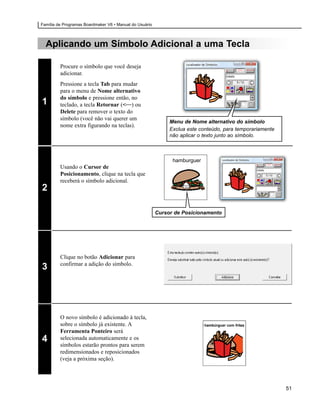 Família de Programas Boardmaker V6 • Manual do Usuário



  Aplicando um Símbolo Adicional a uma Tecla

         Procure o símbolo que você deseja
         adicionar.
         Pressione a tecla Tab para mudar
         para o menu de Nome alternativo
         do símbolo e pressione então, no
1        teclado, a tecla Retornar (<—) ou
         Delete para remover o texto do
         símbolo (você não vai querer um
                                                              Menu de Nome alternativo do símbolo
         nome extra figurando na teclas).
                                                              Exclua este conteúdo, para temporariamente
                                                              não aplicar o texto junto ao símbolo.



                                                               hamburguer
         Usando o Cursor de
         Posicionamento, clique na tecla que
         receberá o símbolo adicional.
2

                                                         Cursor de Posicionamento




         Clique no botão Adicionar para
         confirmar a adição do símbolo.
3




         O novo símbolo é adicionado à tecla,
         sobre o símbolo já existente. A                                    hambúrguer com fritas
         Ferramenta Ponteiro será
4        selecionada automaticamente e os
         símbolos estarão prontos para serem
         redimensionados e reposicionados
         (veja a próxima seção).




                                                                                                           51
 