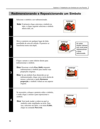 Capítulo 4 • Trabalhando com Símbolos em uma Prancha



     Redimensionando e Reposicionando um Símbolo
        Selecione o símbolo a ser redimensionado.
                                                                             hambúrger

        Nota: O primeiro clique seleciona o símbolo no
              topo, o clique seguinte seleciona o símbolo
 1            abaixo dele, etc.




        Mova o ponteiro em qualquer lugar da linha                   hambúrger
        pontilhada da caixa de seleção. O ponteiro se                                        As setas
        transforma numa seta dupla.                                                          duplas indicam
 2                                                                                           que você pode
                                                                                             redimensionar
                                                                                             a área
                                                                                             selecionada.



        Clique e arraste o canto inferior direito para
        redimensionar o símbolo.

        Dica: Pressione a tecla Fixa (Shift) enquanto                            hambúrger
            redimensionar o símbolo para manter suas
            proporções originais.
 3
        Dica: Se um símbolo ficar distorcido ao ser
            redimensionado, clique com a tecla direita do
            mouse e selecione a opção Restaurar
            proporção; o símbolo voltará ao seu aspecto
            original.



        Se necessário, coloque o ponteiro sobre o símbolo,
        e então clique e arraste-o para reposicionar o                         hambúrger
        símbolo.

 4      Dica: Você pode mudar a ordem na qual os
            símbolos estão empilhados na tecla. Para
            isso, selecione um deles, e no menu Exibir,
            clique no comando Para trás.




52
 