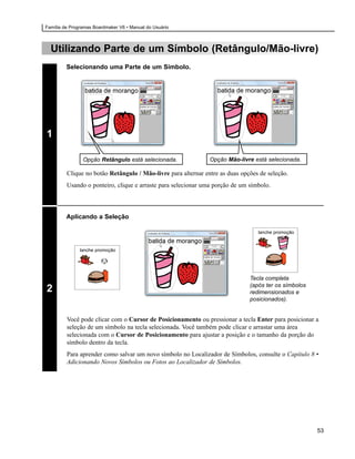 Família de Programas Boardmaker V6 • Manual do Usuário



  Utilizando Parte de um Símbolo (Retângulo/Mão-livre)
         Selecionando uma Parte de um Símbolo.




1

                Opção Retângulo está selecionada.              Opção Mão-livre está selecionada.

         Clique no botão Retângulo / Mão-livre para alternar entre as duas opções de seleção.
         Usando o ponteiro, clique e arraste para selecionar uma porção de um símbolo.



         Aplicando a Seleção

                                                                                 lanche promoção


               lanche promoção




                                                                              Tecla completa
                                                                              (após ter os símbolos
2                                                                             redimensionados e
                                                                              posicionados).


         Você pode clicar com o Cursor de Posicionamento ou pressionar a tecla Enter para posicionar a
         seleção de um símbolo na tecla selecionada. Você também pode clicar e arrastar uma área
         selecionada com o Cursor de Posicionamento para ajustar a posição e o tamanho da porção do
         símbolo dentro da tecla.
         Para aprender como salvar um novo símbolo no Localizador de Símbolos, consulte o Capítulo 8 •
         Adicionando Novos Símbolos ou Fotos ao Localizador de Símbolos.




                                                                                                      53
 
