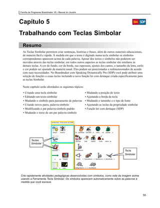 Família de Programas Boardmaker V6 • Manual do Usuário




Capítulo 5
Trabalhando com Teclas Simbolar
  Resumo
  As Teclas Simbolar permitem criar sentenças, histórias e frases, além de outros materiais educacionais,
  de maneira fácil e rápida. À medida em que o texto é digitado numa tecla simbolar os símbolos
  correspondentes aparecem acima de cada palavra. Apesar dos textos e símbolos não poderem ser
  movidos através das teclas simbolar, em todos outros aspectos as teclas simbolar são similares às
  demais teclas. A cor do fundo, cor da borda, sua espessura, ajustes dos cantos, o tamanho da letra, estilo
  e cor podem ser ajustado da maneira usual. Eles podem ser posicionados e redimensionados de acordo
  com suas necessidades. No Boardmaker com Speaking Dynamically Pro (SDP) você pode atribuir uma
  seleção de funções a essas teclas incluindo a nova função ler com destaque criada especificamente para
  as teclas Simbolar.

  Neste capítulo serão abordados os seguintes tópicos:

  • Criando uma tecla simbolar                           • Mudando a posição do texto
  • Editando um texto simbolar                           • Ajustando a borda da tecla
  • Mudando o símbolo para pareamento de palavras        • Mudando o tamanho e o tipo de fonte
  • Criando novos pares, palavra-símbolo                 • Ajustando as teclas da propriedade simbolar
  • Modificando o par palavra-símbolo padrão             • Função ler com destaque (SDP)
  • Mudando o texto de um par palavra-símbolo




          Teclas
          Simbolar

                                                                                           Tecla
                                                                                           Simbolar




Crie rapidamente atividades pedagógicas desenvolvidas com símbolos, como esta da imagem acima
usando a Ferramenta Tecla Simbolar. Os símbolos aparecem automaticamente sobre as palavras à
medida que você escreve.




                                                                                                           55
 