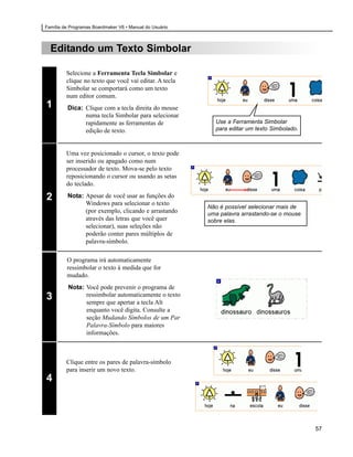 Família de Programas Boardmaker V6 • Manual do Usuário



  Editando um Texto Simbolar

         Selecione a Ferramenta Tecla Simbolar e
         clique no texto que você vai editar. A tecla
         Simbolar se comportará como um texto
         num editor comum.
1        Dica: Clique com a tecla direita do mouse
               numa tecla Simbolar para selecionar
               rapidamente as ferramentas de               Use a Ferramenta Simbolar
               edição de texto.                            para editar um texto Simbolado.



         Uma vez posicionado o cursor, o texto pode
         ser inserido ou apagado como num
         processador de texto. Mova-se pelo texto
         reposicionando o cursor ou usando as setas
         do teclado.

2        Nota: Apesar de você usar as funções do
               Windows para selecionar o texto
                                                         Não é possível selecionar mais de
               (por exemplo, clicando e arrastando       uma palavra arrastando-se o mouse
               através das letras que você quer          sobre elas.
               selecionar), suas seleções não
               poderão conter pares múltiplos de
               palavra-símbolo.

         O programa irá automaticamente
         ressimbolar o texto à medida que for
         mudado.
          Nota: Você pode prevenir o programa de
3               ressimbolar automaticamente o texto
                sempre que apertar a tecla Alt
                enquanto você digita. Consulte a
                seção Mudando Símbolos de um Par
                Palavra-Símbolo para maiores
                informações.



         Clique entre os pares de palavra-símbolo
         para inserir um novo texto.
4



                                                                                             57
 